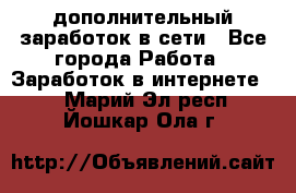 дополнительный заработок в сети - Все города Работа » Заработок в интернете   . Марий Эл респ.,Йошкар-Ола г.